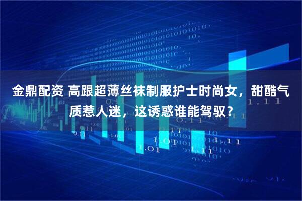 金鼎配资 高跟超薄丝袜制服护士时尚女，甜酷气质惹人迷，这诱惑谁能驾驭？