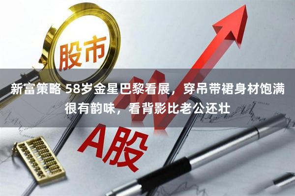 新富策略 58岁金星巴黎看展，穿吊带裙身材饱满很有韵味，看背影比老公还壮