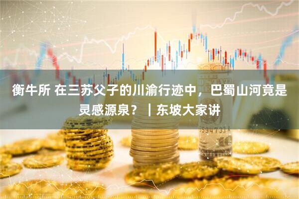衡牛所 在三苏父子的川渝行迹中，巴蜀山河竟是灵感源泉？｜东坡大家讲