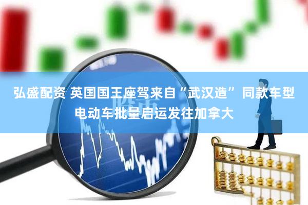 弘盛配资 英国国王座驾来自“武汉造” 同款车型电动车批量启运发往加拿大