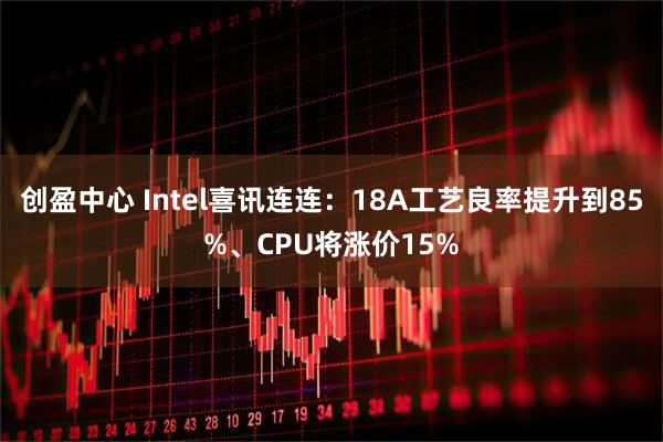 创盈中心 Intel喜讯连连：18A工艺良率提升到85%、CPU将涨价15%